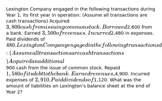 Lexington Company engaged in the following transactions during Year 1, its first year in operation: (Assume all transactions are cash transactions) Acquired 3,800 cash from issuing common stock. Borrowed2,600 from a bank. Earned 3,500 of revenues. Incurred2,480 in expenses. Paid dividends of 480. Lexington Company engaged in the following transactions during Year 2: (Assume all transactions are cash transactions) Acquired an additional900 cash from the issue of common stock. Repaid 1,580 of its debt to the bank. Earned revenues,4,900. Incurred expenses of 2,910. Paid dividends of1,120. What was the amount of liabilities on Lexington's balance sheet at the end of Year 2?