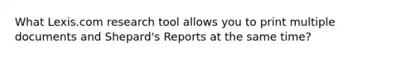 What Lexis.com research tool allows you to print multiple documents and Shepard's Reports at the same time?