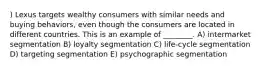 ) Lexus targets wealthy consumers with similar needs and buying behaviors, even though the consumers are located in different countries. This is an example of ________. A) intermarket segmentation B) loyalty segmentation C) life-cycle segmentation D) targeting segmentation E) psychographic segmentation