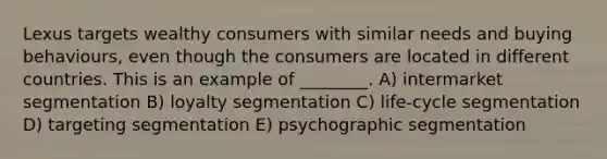 Lexus targets wealthy consumers with similar needs and buying behaviours, even though the consumers are located in different countries. This is an example of ________. A) intermarket segmentation B) loyalty segmentation C) life-cycle segmentation D) targeting segmentation E) psychographic segmentation