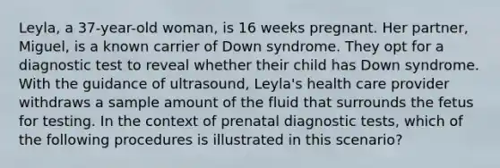 Leyla, a 37-year-old woman, is 16 weeks pregnant. Her partner, Miguel, is a known carrier of Down syndrome. They opt for a diagnostic test to reveal whether their child has Down syndrome. With the guidance of ultrasound, Leyla's health care provider withdraws a sample amount of the fluid that surrounds the fetus for testing. In the context of prenatal diagnostic tests, which of the following procedures is illustrated in this scenario?