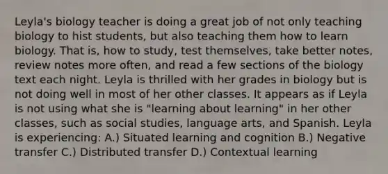 Leyla's biology teacher is doing a great job of not only teaching biology to hist students, but also teaching them how to learn biology. That is, how to study, test themselves, take better notes, review notes more often, and read a few sections of the biology text each night. Leyla is thrilled with her grades in biology but is not doing well in most of her other classes. It appears as if Leyla is not using what she is "learning about learning" in her other classes, such as social studies, language arts, and Spanish. Leyla is experiencing: A.) Situated learning and cognition B.) Negative transfer C.) Distributed transfer D.) Contextual learning