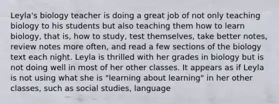 Leyla's biology teacher is doing a great job of not only teaching biology to his students but also teaching them how to learn biology, that is, how to study, test themselves, take better notes, review notes more often, and read a few sections of the biology text each night. Leyla is thrilled with her grades in biology but is not doing well in most of her other classes. It appears as if Leyla is not using what she is "learning about learning" in her other classes, such as social studies, language