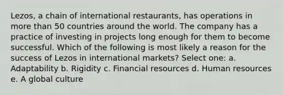 Lezos, a chain of international restaurants, has operations in <a href='https://www.questionai.com/knowledge/keWHlEPx42-more-than' class='anchor-knowledge'>more than</a> 50 countries around the world. The company has a practice of investing in projects long enough for them to become successful. Which of the following is most likely a reason for the success of Lezos in international markets? Select one: a. Adaptability b. Rigidity c. Financial resources d. Human resources e. A global culture