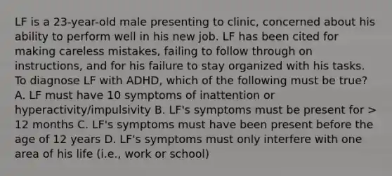 LF is a 23-year-old male presenting to clinic, concerned about his ability to perform well in his new job. LF has been cited for making careless mistakes, failing to follow through on instructions, and for his failure to stay organized with his tasks. To diagnose LF with ADHD, which of the following must be true? A. LF must have 10 symptoms of inattention or hyperactivity/impulsivity B. LF's symptoms must be present for > 12 months C. LF's symptoms must have been present before the age of 12 years D. LF's symptoms must only interfere with one area of his life (i.e., work or school)