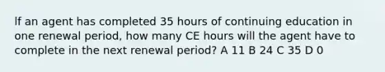 lf an agent has completed 35 hours of continuing education in one renewal period, how many CE hours will the agent have to complete in the next renewal period? A 11 B 24 C 35 D 0