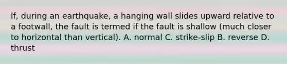 lf, during an earthquake, a hanging wall slides upward relative to a footwall, the fault is termed if the fault is shallow (much closer to horizontal than vertical). A. normal C. strike-slip B. reverse D. thrust