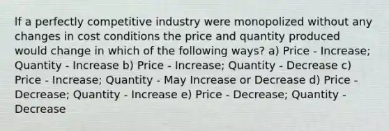 lf a perfectly competitive industry were monopolized without any changes in cost conditions the price and quantity produced would change in which of the following ways? a) Price - Increase; Quantity - Increase b) Price - Increase; Quantity - Decrease c) Price - Increase; Quantity - May Increase or Decrease d) Price - Decrease; Quantity - Increase e) Price - Decrease; Quantity - Decrease