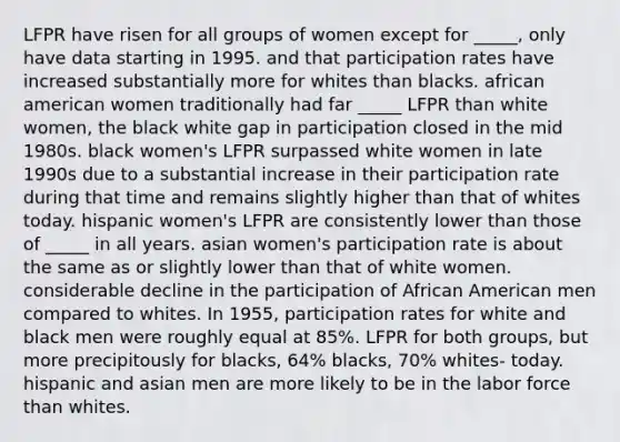 LFPR have risen for all groups of women except for _____, only have data starting in 1995. and that participation rates have increased substantially more for whites than blacks. african american women traditionally had far _____ LFPR than white women, the black white gap in participation closed in the mid 1980s. black women's LFPR surpassed white women in late 1990s due to a substantial increase in their participation rate during that time and remains slightly higher than that of whites today. hispanic women's LFPR are consistently lower than those of _____ in all years. asian women's participation rate is about the same as or slightly lower than that of white women. considerable decline in the participation of African American men compared to whites. In 1955, participation rates for white and black men were roughly equal at 85%. LFPR for both groups, but more precipitously for blacks, 64% blacks, 70% whites- today. hispanic and asian men are more likely to be in the labor force than whites.