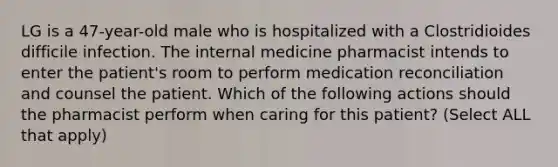 LG is a 47-year-old male who is hospitalized with a Clostridioides difficile infection. The internal medicine pharmacist intends to enter the patient's room to perform medication reconciliation and counsel the patient. Which of the following actions should the pharmacist perform when caring for this patient? (Select ALL that apply)