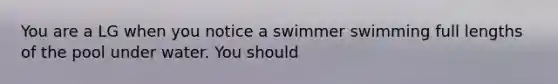 You are a LG when you notice a swimmer swimming full lengths of the pool under water. You should