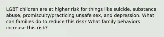 LGBT children are at higher risk for things like suicide, substance abuse, promiscuity/practicing unsafe sex, and depression. What can families do to reduce this risk? What family behaviors increase this risk?