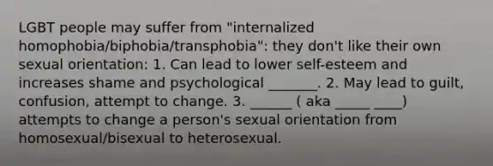 LGBT people may suffer from "internalized homophobia/biphobia/transphobia": they don't like their own sexual orientation: 1. Can lead to lower self-esteem and increases shame and psychological _______. 2. May lead to guilt, confusion, attempt to change. 3. ______ ( aka _____ ____) attempts to change a person's sexual orientation from homosexual/bisexual to heterosexual.