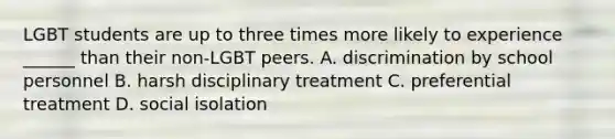 LGBT students are up to three times more likely to experience ______ than their non-LGBT peers. A. discrimination by school personnel B. harsh disciplinary treatment C. preferential treatment D. social isolation