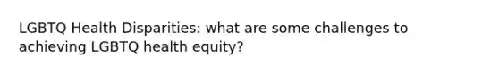 LGBTQ Health Disparities: what are some challenges to achieving LGBTQ health equity?