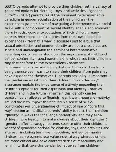 LGBTQ parents attempt to provide their children with a variety of gendered options for clothing, toys, and activities - "gender buffet" - LGBTQ parents resist the dominant heteronormative paradigm in gender socialization of their children - the experiences parents have of navigating a heteronormative social world with a non-normative sexual identity enable and empower them to resist gender expectations of their children many parents referenced painful stories from their own childhood experiences - "born this way" discourse used to argue that sexual orientation and gender identity are not a choice but are innate and unchangeable the dominant heteronormative parenting discourse insisted upon the importance of childhood gender conformity - good parent is one who raises their child in a way that conform to the expectations - some see heteronormativity as something that can harm children from being themselves - want to shield their children from pain they have experienced themselves 1. parents sexuality is important in the gender socialization of their children - "born this way" discourse: explain the importance of actively expanding their children's options for their expression and identity - both as children and in the future - maintain this identity can be constrained or allowed to flourish - don't want heteronormativity around them to impact their children's sense of self 2. complicates our understanding of impact of rise of "born this way" discourse - facilitate parents' ability to raise their children "queerly" in ways that challenge normativity and may allow children more freedom to make choices about their identities 3. "gender buffet" strategy - parents seek to offer their children a variety of gendered options for clothing, toys, and activities and interest - including feminine, masculine, and gender-neutral choices - some parents use value-neutral way whereas others are more critical and have characteristics of masculinity and femininity that take this gender buffet away from children