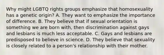 Why might LGBTQ rights groups emphasize that homosexuality has a genetic origin? A. They want to emphasize the importance of difference. B. They believe that if sexual orientation is something we are born with, then discrimination against gays and lesbians is much less acceptable. C. Gays and lesbians are predisposed to believe in science. D. They believe that sexuality is closely related to a person's relationship with their mother.