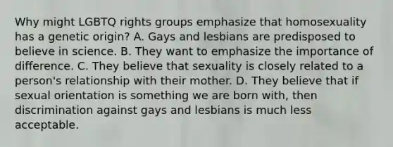 Why might LGBTQ rights groups emphasize that homosexuality has a genetic origin? A. Gays and lesbians are predisposed to believe in science. B. They want to emphasize the importance of difference. C. They believe that sexuality is closely related to a person's relationship with their mother. D. They believe that if sexual orientation is something we are born with, then discrimination against gays and lesbians is much less acceptable.