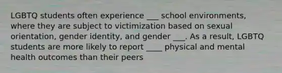 LGBTQ students often experience ___ school environments, where they are subject to victimization based on sexual orientation, gender identity, and gender ___. As a result, LGBTQ students are more likely to report ____ physical and mental health outcomes than their peers