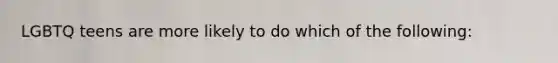 LGBTQ teens are more likely to do which of the following: