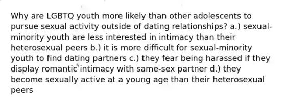 Why are LGBTQ youth more likely than other adolescents to pursue sexual activity outside of dating relationships? a.) sexual-minority youth are less interested in intimacy than their heterosexual peers b.) it is more difficult for sexual-minority youth to find dating partners c.) they fear being harassed if they display romantic intimacy with same-sex partner d.) they become sexually active at a young age than their heterosexual peers