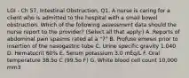 LGI - Ch 57, Intestinal Obstruction, Q1. A nurse is caring for a client who is admitted to the hospital with a small bowel obstruction. Which of the following assessment data should the nurse report to the provider? (Select all that apply.) A. Reports of abdominal pain spasms rated at a "7" B. Profuse emesis prior to insertion of the nasogastric tube C. Urine specific gravity 1.040 D. Hematocrit 60% E. Serum potassium 3.0 mEq/L F. Oral temperature 38.5o C (99.5o F) G. White blood cell count 10,000 mm3