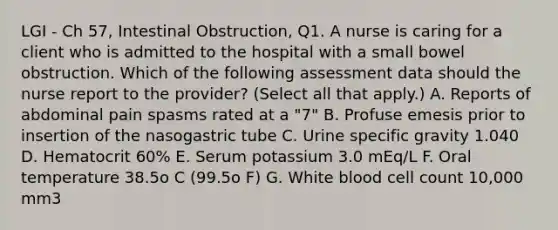 LGI - Ch 57, Intestinal Obstruction, Q1. A nurse is caring for a client who is admitted to the hospital with a small bowel obstruction. Which of the following assessment data should the nurse report to the provider? (Select all that apply.) A. Reports of abdominal pain spasms rated at a "7" B. Profuse emesis prior to insertion of the nasogastric tube C. Urine specific gravity 1.040 D. Hematocrit 60% E. Serum potassium 3.0 mEq/L F. Oral temperature 38.5o C (99.5o F) G. White blood cell count 10,000 mm3