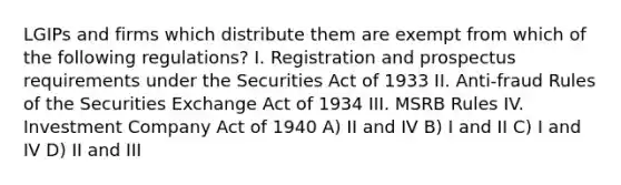 LGIPs and firms which distribute them are exempt from which of the following regulations? I. Registration and prospectus requirements under the Securities Act of 1933 II. Anti-fraud Rules of the Securities Exchange Act of 1934 III. MSRB Rules IV. Investment Company Act of 1940 A) II and IV B) I and II C) I and IV D) II and III