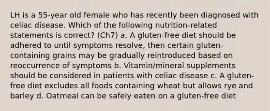 LH is a 55-year old female who has recently been diagnosed with celiac disease. Which of the following nutrition-related statements is correct? (Ch7) a. A gluten-free diet should be adhered to until symptoms resolve, then certain gluten-containing grains may be gradually reintroduced based on reoccurrence of symptoms b. Vitamin/mineral supplements should be considered in patients with celiac disease c. A gluten-free diet excludes all foods containing wheat but allows rye and barley d. Oatmeal can be safely eaten on a gluten-free diet