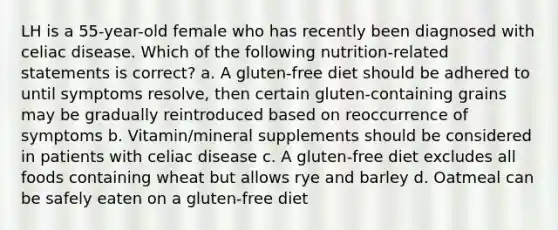 LH is a 55-year-old female who has recently been diagnosed with celiac disease. Which of the following nutrition-related statements is correct? a. A gluten-free diet should be adhered to until symptoms resolve, then certain gluten-containing grains may be gradually reintroduced based on reoccurrence of symptoms b. Vitamin/mineral supplements should be considered in patients with celiac disease c. A gluten-free diet excludes all foods containing wheat but allows rye and barley d. Oatmeal can be safely eaten on a gluten-free diet