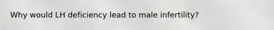 Why would LH deficiency lead to male infertility?