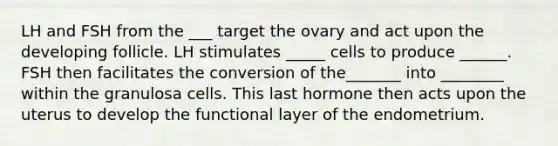 LH and FSH from the ___ target the ovary and act upon the developing follicle. LH stimulates _____ cells to produce ______. FSH then facilitates the conversion of the_______ into ________ within the granulosa cells. This last hormone then acts upon the uterus to develop the functional layer of the endometrium.