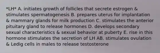 *LH* A. initiates growth of follicles that secrete estrogen & stimulates spermatogenesis B. prepares uterus for implantation & mammary glands for milk production C. stimulates the anterior pituitary gland to release hormones D. develops secondary sexual characteristics & sexual behavior at puberty E. rise in this hormone stimulates the secretion of LH AB. stimulates ovulation & Ledig cells in males to release testosterone