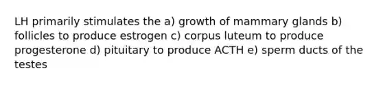 LH primarily stimulates the a) growth of mammary glands b) follicles to produce estrogen c) corpus luteum to produce progesterone d) pituitary to produce ACTH e) sperm ducts of the testes