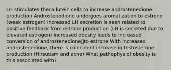 LH stimulates theca lutein cells to increase androstenedione production Androstenodione undergoes aromatization to estrone (weak estrogen) Increased LH secretion is seen related to positive feedback from estrone production (LH is secreted due to elevated estrogen) Increased obesity leads to increased conversion of androstenedioneto estrone With increased androstenedione, there is coincident increase in testosterone production (Hirsutism and acne) What pathophys of obesity is this associated with?