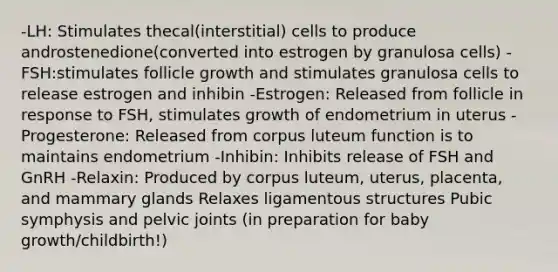 -LH: Stimulates thecal(interstitial) cells to produce androstenedione(converted into estrogen by granulosa cells) -FSH:stimulates follicle growth and stimulates granulosa cells to release estrogen and inhibin -Estrogen: Released from follicle in response to FSH, stimulates growth of endometrium in uterus -Progesterone: Released from corpus luteum function is to maintains endometrium -Inhibin: Inhibits release of FSH and GnRH -Relaxin: Produced by corpus luteum, uterus, placenta, and mammary glands Relaxes ligamentous structures Pubic symphysis and pelvic joints (in preparation for baby growth/childbirth!)