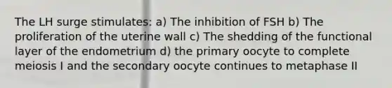 The LH surge stimulates: a) The inhibition of FSH b) The proliferation of the uterine wall c) The shedding of the functional layer of the endometrium d) the primary oocyte to complete meiosis I and the secondary oocyte continues to metaphase II