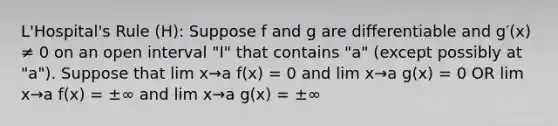 L'Hospital's Rule (H): Suppose f and g are differentiable and g′(x) ≠ 0 on an open interval "I" that contains "a" (except possibly at "a"). Suppose that lim x→a f(x) = 0 and lim x→a g(x) = 0 OR lim x→a f(x) = ±∞ and lim x→a g(x) = ±∞