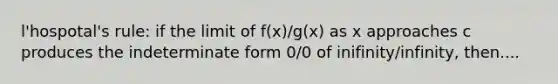 l'hospotal's rule: if the limit of f(x)/g(x) as x approaches c produces the indeterminate form 0/0 of inifinity/infinity, then....