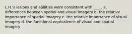 L.H.'s lesions and abilities were consistent with ____. a. differences between spatial and visual imagery b. the relative importance of spatial imagery c. the relative importance of visual imagery d. the functional equivalence of visual and spatial imagery