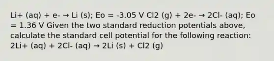 Li+ (aq) + e- → Li (s); Eo = -3.05 V Cl2 (g) + 2e- → 2Cl- (aq); Eo = 1.36 V Given the two standard reduction potentials above, calculate the standard cell potential for the following reaction: 2Li+ (aq) + 2Cl- (aq) → 2Li (s) + Cl2 (g)