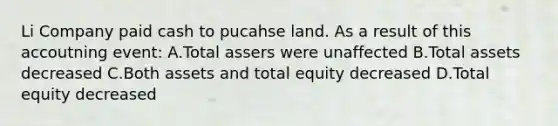 Li Company paid cash to pucahse land. As a result of this accoutning event: A.Total assers were unaffected B.Total assets decreased C.Both assets and total equity decreased D.Total equity decreased