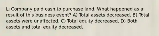 Li Company paid cash to purchase land. What happened as a result of this business event? A) Total assets decreased. B) Total assets were unaffected. C) Total equity decreased. D) Both assets and total equity decreased.