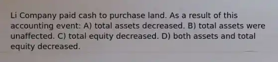 Li Company paid cash to purchase land. As a result of this accounting event: A) total assets decreased. B) total assets were unaffected. C) total equity decreased. D) both assets and total equity decreased.