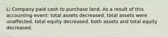 Li Company paid cash to purchase land. As a result of this accounting event: total assets decreased. total assets were unaffected. total equity decreased. both assets and total equity decreased.