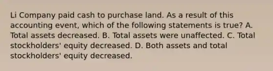 Li Company paid cash to purchase land. As a result of this accounting event, which of the following statements is true? A. Total assets decreased. B. Total assets were unaffected. C. Total stockholders' equity decreased. D. Both assets and total stockholders' equity decreased.