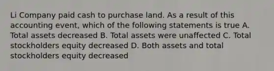 Li Company paid cash to purchase land. As a result of this accounting event, which of the following statements is true A. Total assets decreased B. Total assets were unaffected C. Total stockholders equity decreased D. Both assets and total stockholders equity decreased