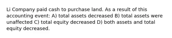 Li Company paid cash to purchase land. As a result of this accounting event: A) total assets decreased B) total assets were unaffected C) total equity decreased D) both assets and total equity decreased.