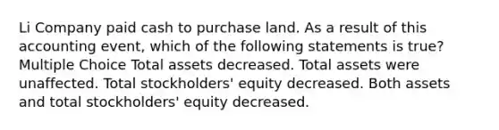 Li Company paid cash to purchase land. As a result of this accounting event, which of the following statements is true? Multiple Choice Total assets decreased. Total assets were unaffected. Total stockholders' equity decreased. Both assets and total stockholders' equity decreased.