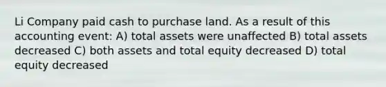 Li Company paid cash to purchase land. As a result of this accounting event: A) total assets were unaffected B) total assets decreased C) both assets and total equity decreased D) total equity decreased